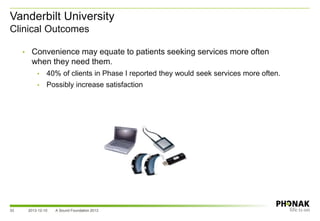 Vanderbilt University
Clinical Outcomes
33
• Convenience may equate to patients seeking services more often
when they need them.
• 40% of clients in Phase I reported they would seek services more often.
• Possibly increase satisfaction
2013-12-10 A Sound Foundation 2013
 
