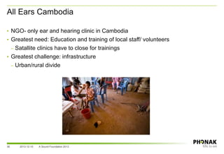 All Ears Cambodia
36
• NGO- only ear and hearing clinic in Cambodia
• Greatest need: Education and training of local staff/ volunteers
– Satallite clinics have to close for trainings
• Greatest challenge: infrastructure
– Urban/rural divide
2013-12-10 A Sound Foundation 2013
 