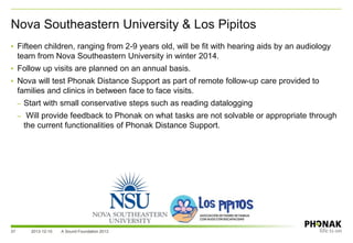 37
• Fifteen children, ranging from 2-9 years old, will be fit with hearing aids by an audiology
team from Nova Southeastern University in winter 2014.
• Follow up visits are planned on an annual basis.
• Nova will test Phonak Distance Support as part of remote follow-up care provided to
families and clinics in between face to face visits.
– Start with small conservative steps such as reading datalogging
– Will provide feedback to Phonak on what tasks are not solvable or appropriate through
the current functionalities of Phonak Distance Support.
Nova Southeastern University & Los Pipitos
2013-12-10 A Sound Foundation 2013
 