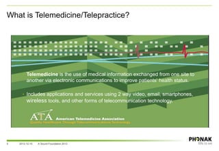 What is Telemedicine/Telepractice?
2013-12-10 A Sound Foundation 20135
• Telemedicine is the use of medical information exchanged from one site to
another via electronic communications to improve patients' health status.
• Includes applications and services using 2 way video, email, smartphones,
wireless tools, and other forms of telecommunication technology.
 