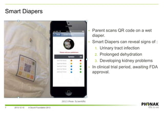 Smart Diapers
2013-12-10 A Sound Foundation 20137
• Parent scans QR code on a wet
diaper.
• Smart Diapers can reveal signs of :
1. Urinary tract infection
2. Prolonged dehydration
3. Developing kidney problems
• In clinical trial period, awaiting FDA
approval.
 