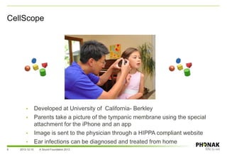 CellScope
2013-12-10 A Sound Foundation 20138
• Developed at University of California- Berkley
• Parents take a picture of the tympanic membrane using the special
attachment for the iPhone and an app
• Image is sent to the physician through a HIPPA compliant website
• Ear infections can be diagnosed and treated from home
 