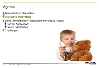 Agenda
• Telemedicine/Telepractice
• Disruptive Innovation
• Using Teleaudiology/Telepractice to Increase Access
– Current Applications
– Future Possibilities
• Challenges
2013-12-10 A Sound Foundation 20139
 