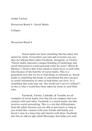 Jordan Toolsee
Discussion Board 4 - Social Media
Collapse
Discussion Board 4
Social media has been something that has taken this
nation by storm. Everywhere you turn and everyone you see,
they are talking about either Facebook, Instagram, or Twitter.
“Social media represent a unique blending of technology and
social interaction to create personal value for users” (Kerin &
Hartley). I believe that it has found so much favor in such little
time because of the benefits of social media. This is a
generation now that we try to find things to entertain us. Social
media is something that keeps us entertained but also can give
us useful information at times to help better our lives. It is
something that some may say “the world can’t survive without”;
so this is why it could have been taken by storm in such little
time.
Facebook, Twitter, LinkedIn, & Youtube are all
examples of social media sites that all can compare and even
contrast with each other. Facebook is a social media site that
involves social networking. This is a site that differentiates
from the others because you are able to post posts as long as
you would like, connect with your friends and family you
haven’t seen in a long time and interact with them. Facebook
also has an add-on app called Messenger that helps you send
 