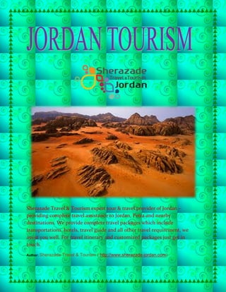 Sherazade Travel & Tourism expert tour & travel provider of Jordan –
providing complete travel assistance to Jordan, Petra and nearby
destinations. We provide complete travel packages which include
transportations, hotels, travel guide and all other travel requirement, we
assist you well. For travel itinerary and customized packages just get in
touch.
Author: Sherazade Travel & Tourism ( http://www.sherazade-jordan.com)
 
