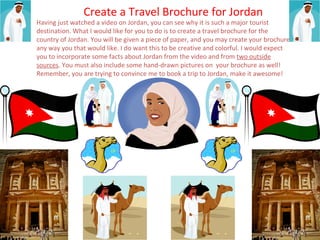 Create a Travel Brochure for Jordan 
Having just watched a video on Jordan, you can see why it is such a major tourist 
destination. What I would like for you to do is to create a travel brochure for the 
country of Jordan. You will be given a piece of paper, and you may create your brochure 
any way you that would like. I do want this to be creative and colorful. I would expect 
you to incorporate some facts about Jordan from the video and from two outside 
sources. You must also include some hand-drawn pictures on your brochure as well! 
Remember, you are trying to convince me to book a trip to Jordan, make it awesome! 
