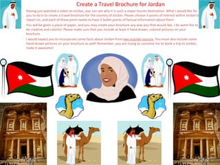 Create a Travel Brochure for Jordan
Having just watched a video on Jordan, you can see why it is such a major tourist destination. What I would like for
you to do is to create a travel brochure for the country of Jordan. Please choose 3 points of interest within Jordan to
report on, and each of these point needs to have 5 bullet points of factual information about them.
You will be given a piece of paper, and you may create your brochure any way you that would like. I do want this to
be creative and colorful. Please make sure that you include at least 3 hand drawn, colored pictures on your
brochure.
I would expect you to incorporate some facts about Jordan from two outside sources. You must also include some
hand-drawn pictures on your brochure as well! Remember, you are trying to convince me to book a trip to Jordan,
make it awesome!
 