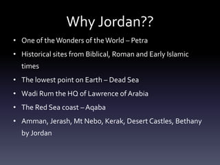 Why Jordan??
• One of the Wonders of the World – Petra
• Historical sites from Biblical, Roman and Early Islamic
times
• The lowest point on Earth – Dead Sea
• Wadi Rum the HQ of Lawrence of Arabia
• The Red Sea coast – Aqaba
• Amman, Jerash, Mt Nebo, Kerak, Desert Castles, Bethany

by Jordan

 