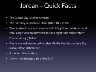 Jordan – Quick Facts
• The Capital City is called Amman
• The Currency is Jordanian Dinar (JD). 1 JD = 78 INR
• Temperate climate with summers of high 30’s and winter around
zero. Large variance between day and night time temperature
• Population – 5.7 Million
• Flights are well connected to other Middle East destinations like
Dubai, Qatar, Bahrain etc
• A modern Islamic state
• Tourism contributes 12% of the GDP

 