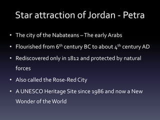 Star attraction of Jordan - Petra
• The city of the Nabateans – The early Arabs
• Flourished from 6th century BC to about 4th century AD

• Rediscovered only in 1812 and protected by natural
forces
• Also called the Rose-Red City
• A UNESCO Heritage Site since 1986 and now a New
Wonder of the World

 