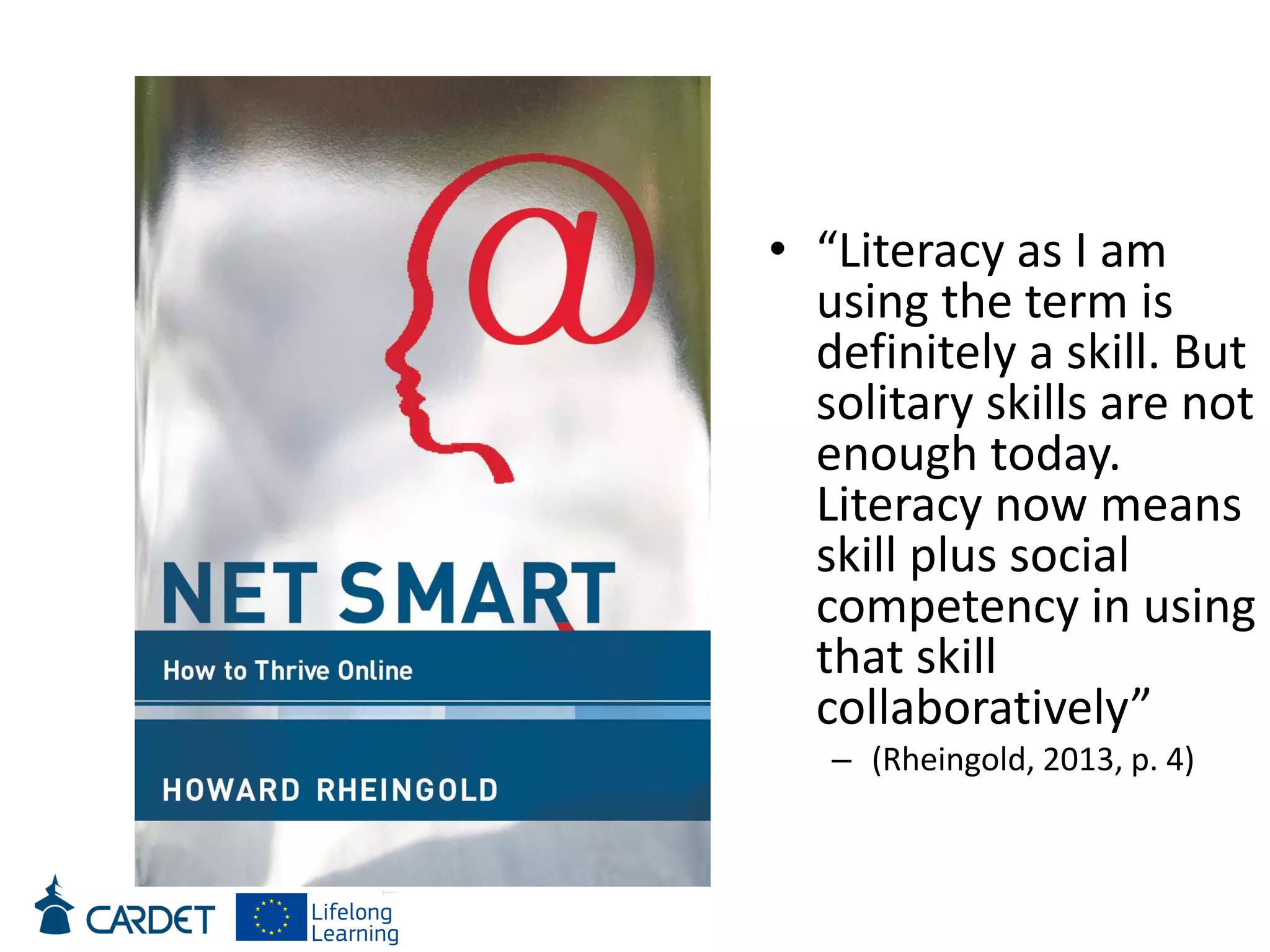 • “Literacy as I am
using the term is
definitely a skill. But
solitary skills are not
enough today.
Literacy now means
skill plus social
competency in using
that skill
collaboratively”
– (Rheingold, 2013, p. 4)
 