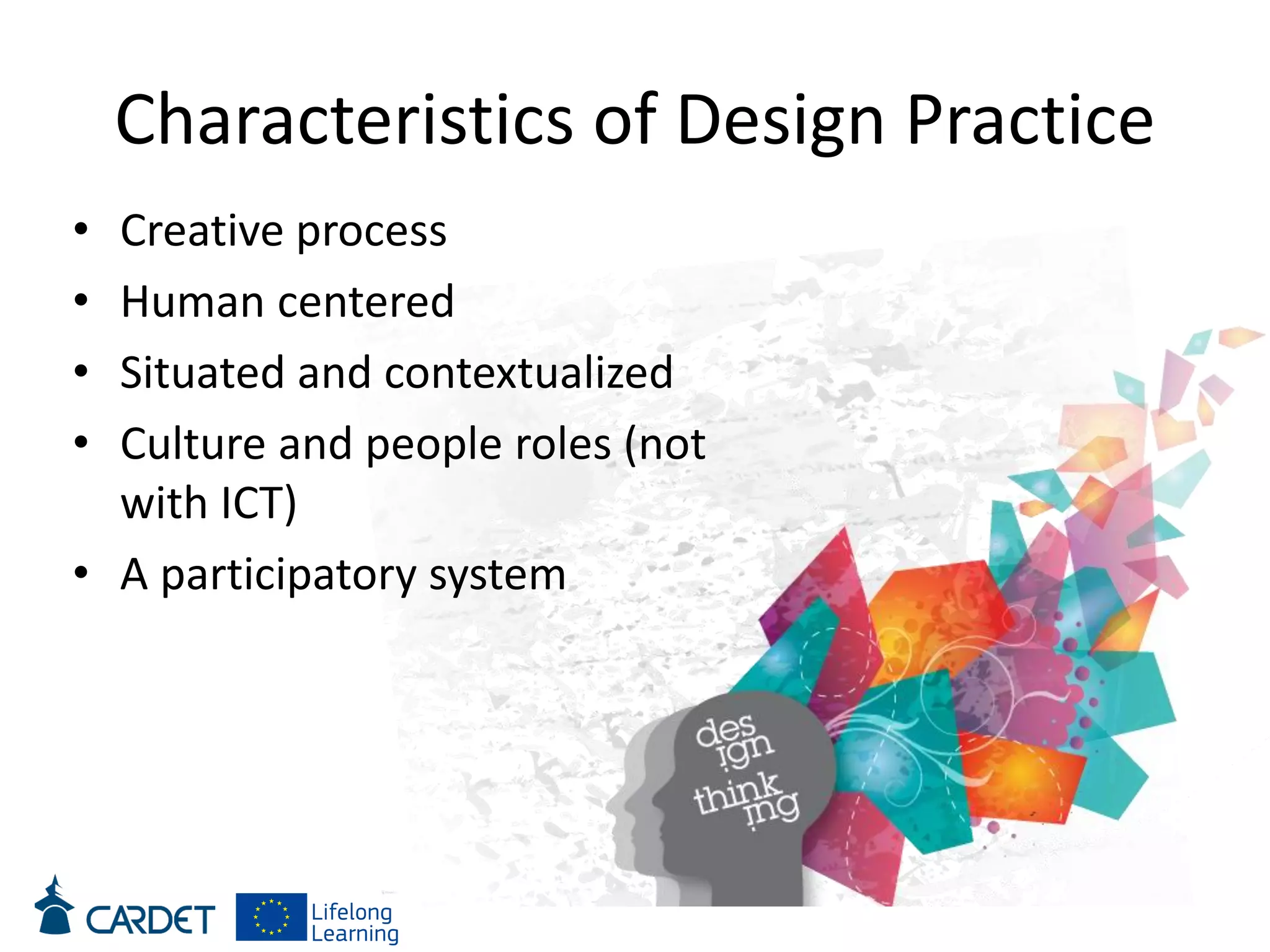 Characteristics of Design Practice
• Creative process
• Human centered
• Situated and contextualized
• Culture and people roles (not
with ICT)
• A participatory system
 