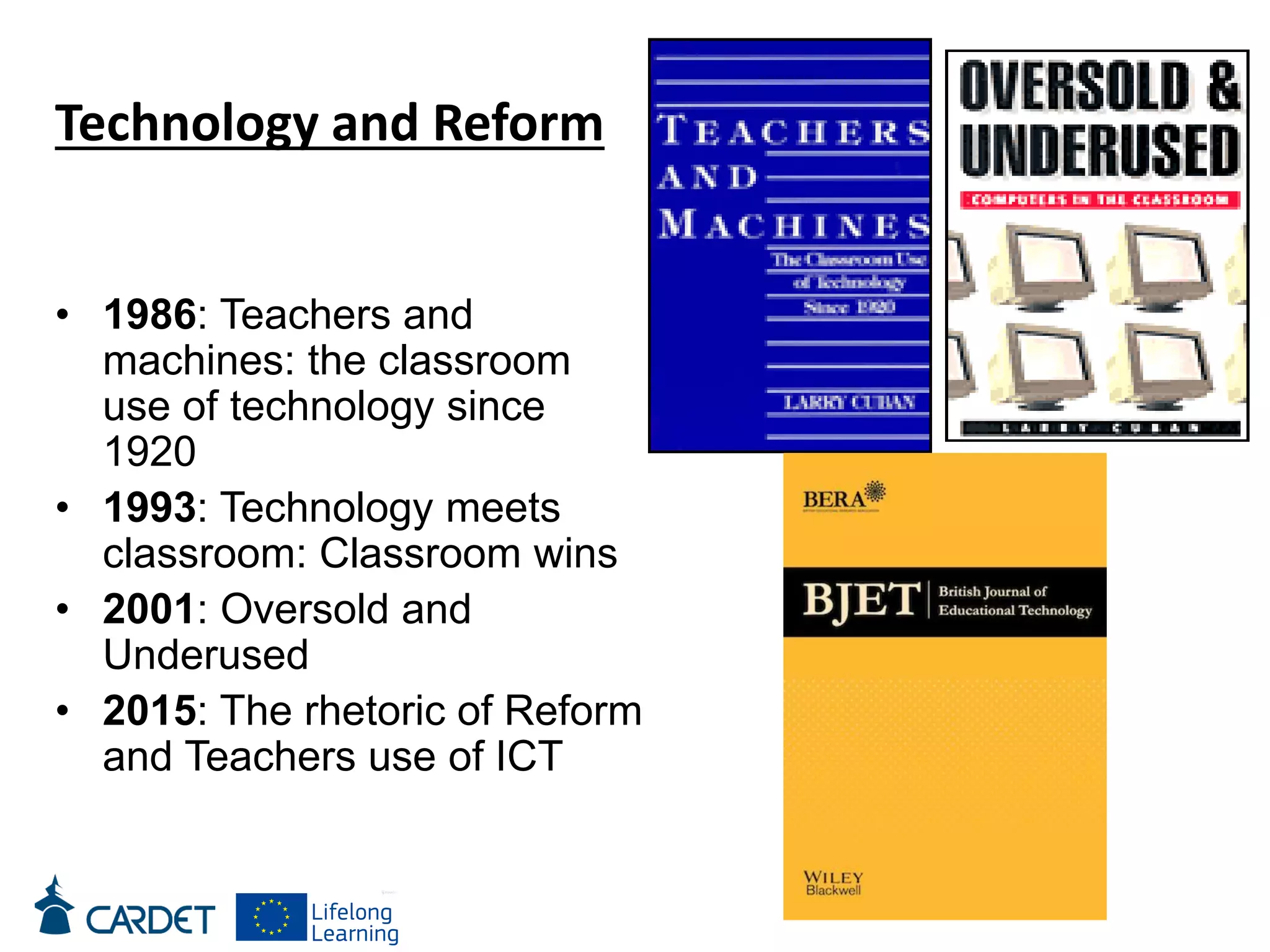 • 1986: Teachers and
machines: the classroom
use of technology since
1920
• 1993: Technology meets
classroom: Classroom wins
• 2001: Oversold and
Underused
• 2015: The rhetoric of Reform
and Teachers use of ICT
Technology and Reform
 