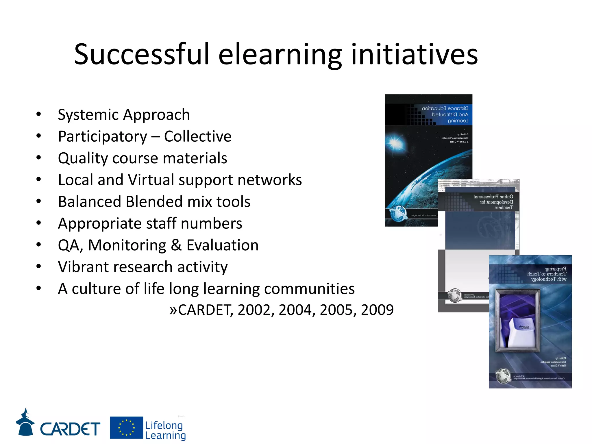 Successful elearning initiatives
• Systemic Approach
• Participatory – Collective
• Quality course materials
• Local and Virtual support networks
• Balanced Blended mix tools
• Appropriate staff numbers
• QA, Monitoring & Evaluation
• Vibrant research activity
• A culture of life long learning communities
»CARDET, 2002, 2004, 2005, 2009
 