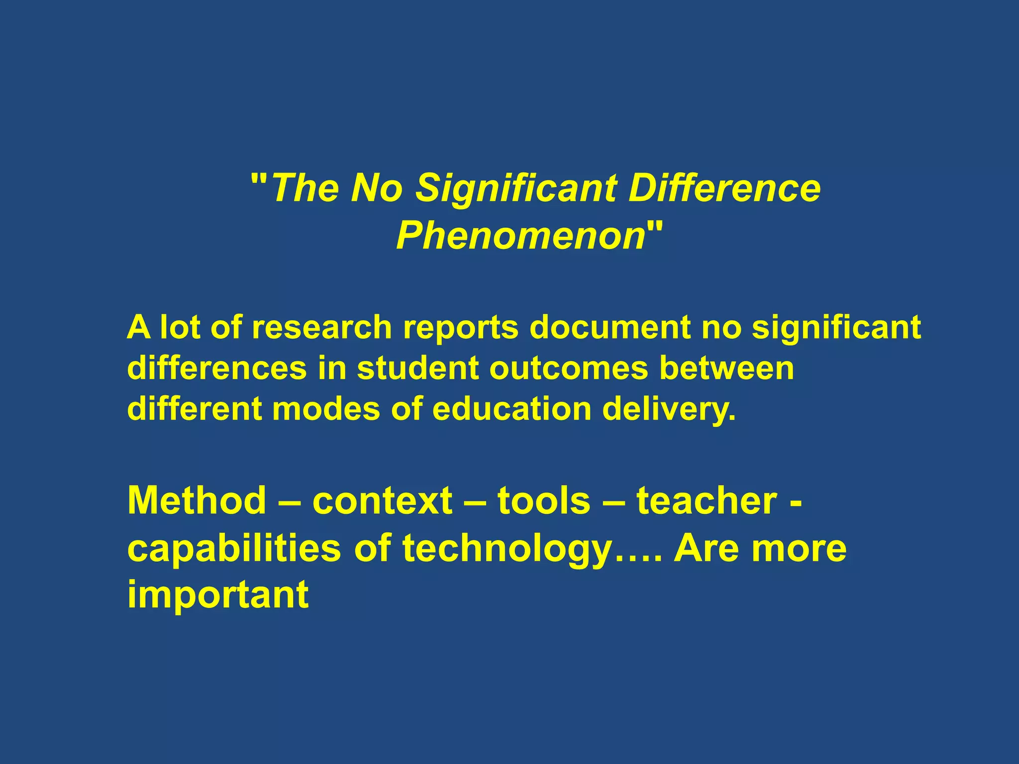 "The No Significant Difference
Phenomenon"
A lot of research reports document no significant
differences in student outcomes between
different modes of education delivery.
Method – context – tools – teacher -
capabilities of technology…. Are more
important
 