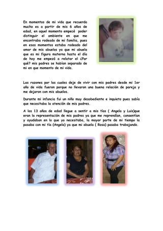 En momentos de mi vida que recuerdo
mucho es a partir de mis 6 años de
edad, en aquel momento empecé poder
distinguir el ambiente en que me
encontraba rodeado de mi familia, pues
en esos momentos estaba rodeado del
amor de mis abuelos ya que mi abuela
que es mi figura materna hasta el día
de hoy me empezó a relatar el ¿Por
qué? mis padres se habían separado de
mi en que momento de mi vida.
Las razones por las cuales deje de vivir con mis padres desde mi 1er
año de vida fueron porque no llevaron una buena relación de pareja y
me dejaron con mis abuelos.
Durante mi infancia fui un niño muy desobediente e inquieto pues sabía
que necesitaba la atención de mis padres.
A los 13 años de edad llegue a sentir a mis tíos ( Angela y Luis)que
eran la representación de mis padres ya que me reprendían, consentían
y ayudaban en lo que yo necesitaba, la mayor parte de mi tiempo la
pasaba con mi tía (Angela) ya que mi abuela ( Rosa) pasaba trabajando.
 