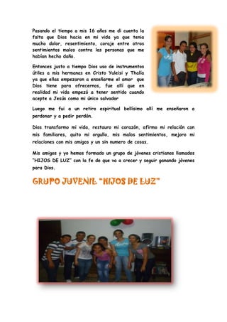 Pasando el tiempo a mis 16 años me di cuenta la
falta que Dios hacia en mi vida ya que tenia
mucho dolor, resentimiento, coraje entre otros
sentimientos malos contra las personas que me
habían hecho daño.
Entonces justo a tiempo Dios uso de instrumentos
útiles a mis hermanas en Cristo Yuleisi y Thalía
ya que ellas empezaron a enseñarme el amor que
Dios tiene para ofrecernos, fue allí que en
realidad mi vida empezó a tener sentido cuando
acepte a Jesús como mi único salvador
Luego me fui a un retiro espiritual bellísimo allí me enseñaron a
perdonar y a pedir perdón.
Dios transformo mi vida, restauro mi corazón, afirmo mi relación con
mis familiares, quito mi orgullo, mis malos sentimientos, mejoro mi
relaciones con mis amigos y un sin numero de cosas.
Mis amigos y yo hemos formado un grupo de jóvenes cristianos llamados
“HIJOS DE LUZ” con la fe de que va a crecer y seguir ganando jóvenes
para Dios.
GRUPO JUVENIL “HIJOS DE LUZ”
 
