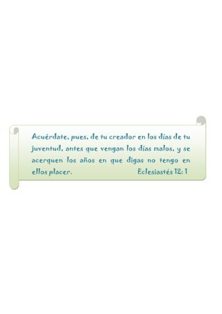 Acuérdate, pues, de tu creador en los días de tu
juventud, antes que vengan los días malos, y se
acerquen los años en que digas no tengo en
ellos placer. Eclesiastés 12: 1
 