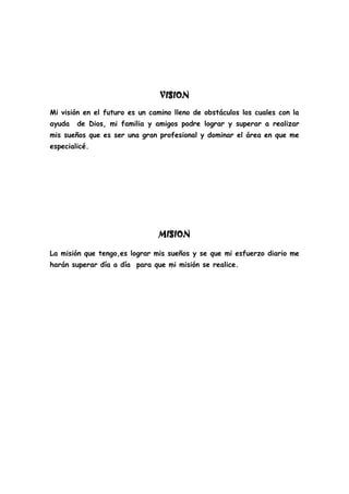 VISION
Mi visión en el futuro es un camino lleno de obstáculos los cuales con la
ayuda de Dios, mi familia y amigos podre lograr y superar a realizar
mis sueños que es ser una gran profesional y dominar el área en que me
especialicé.
MISION
La misión que tengo,es lograr mis sueños y se que mi esfuerzo diario me
harán superar día a día para que mi misión se realice.
 