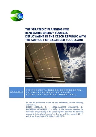 THE STRATEGIC PLANNING FOR
RENEWABLE ENERGY SOURCES
DEPLOYMENT IN THE CZECH REPUBLIC WITH
THE SUPPORT OF BALANCED SCORECARD

03-10-2011

TICIANO COSTA JORDÃO, ERNESTO LÓPEZVALEIRAS SAMPEDRO, ESTEFANÍA
RODRÍGUEZ GONZÁLEZ, ROBERT BATA

To cite this publication as one of your references, use the following
information:
COSTA JORDAO, T. - LÓPEZ-VALEIRAS SAMPEDRO, E.RODRÍGUEZ GONZÁLEZ, E. - BAŤA, R. The strategic planning for
renewable energy supply in the Czech Republic based on the balanced
scorecard. International Journal of Energy and Environment, 2011,
vol. 5, no. 3, pp. 364-376. ISSN: 1109-9577.

 