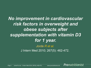 www.pronutritionist.net
No improvement in cardiovascular
risk factors in overweight and
obese subjects after
supplementation with vitamin D3
for 1 year.
Jorde R et al.
J Intern Med 2010; 267(5): 462-472.
Page 1 Jorde R et al. J Intern Med 2010; 267(5): 462-472.
 