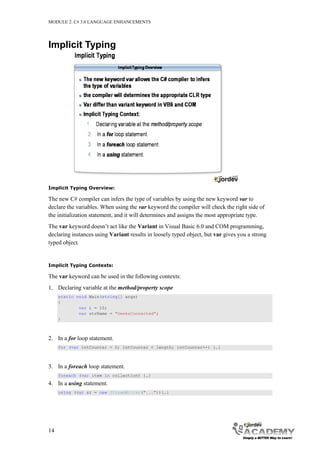 MODULE 2: C# 3.0 LANGUAGE ENHANCEMENTS




Implicit Typing




Implicit Typing Overview:

The new C# compiler can infers the type of variables by using the new keyword var to
declare the variables. When using the var keyword the compiler will check the right side of
the initialization statement, and it will determines and assigns the most appropriate type.
The var keyword doesn’t act like the Variant in Visual Basic 6.0 and COM programming,
declaring instances using Variant results in loosely typed object, but var gives you a strong
typed object.


Implicit Typing Contexts:

The var keyword can be used in the following contexts:
1. Declaring variable at the method/property scope
     static void Main(string[] args)
     {
             var i = 10;
             var strName = "GeeksConnected";
     }



2. In a for loop statement.
     for (var intCounter = 0; intCounter < length; intCounter++) {…}



3. In a foreach loop statement.
     foreach (var item in collection) {…}
4. In a using statement.
     using (var sr = new StreamWriter("...")){…}




14
 