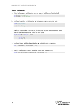 MODULE 2: C# 3.0 LANGUAGE ENHANCEMENTS



Implicit Typing Rules:

1. When declaring any variable using var, the value of variable must be initialized.
     var intNum;//illegal...
     var intNum = 10; ;//allowed



2. It’s illegal to declare variables using var at the class scope or using it as field.
     class Module02Lab03
     {
     var intNum;//illegal...



3. var is not considered as a keyword, so its allowed to use it as an instance name, but in
   this case it’s not allowed to use var in the same scope.
     static void Main(string[] args)
     {
             string var;
             var i = 10;



4. It’s illegal to use variables declared using var in initialization expressions.
     var intNumber = intNumber + 10;


5. Implicit typed variables cannot be used as return value or parameters.
     public var GetCustomerInformation(var CustomerNum) {…}




15
 
