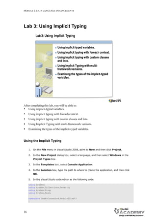 MODULE 2: C# 3.0 LANGUAGE ENHANCEMENTS




Lab 3: Using Implicit Typing




After completing this lab, you will be able to:
 Using implicit-typed variables.
    Using implicit typing with foreach context.
    Using implicit typing with custom classes and lists.
    Using Implicit Typing with multi-framework versions.
    Examining the types of the implicit-typed variables.



Using the Implicit Typing

     1.   On the File menu in Visual Studio 2008, point to New and then click Project.

     2.   In the New Project dialog box, select a language, and then select Windows in the
          Project Types box.

     3.   In the Templates box, select Console Application.

     4.   In the Location box, type the path to where to create the application, and then click
          OK.

     5.   In the Visual Studio code editor as the following code:

     using   System;
     using   System.Collections.Generic;
     using   System.Linq;
     using   System.Text;

     namespace GeeksConnected.Module02Lab03
     {




16
 