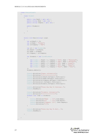 MODULE 2: C# 3.0 LANGUAGE ENHANCEMENTS



         class Module02Lab03
         {
             class Student
             {
                 public long RegID { get; set; }
                 public string Name { get; set; }
                 public string Company { get; set; }

                 public Student()
                 {

                 }
             }


             static void Main(string[] args)
             {
                 var st1RegID = 10;
                 var st1Name = "Hikmet";
                 var st1Company = "ABC";

                 var st1 = new Student();
                 st1.RegID = st1RegID;
                 st1.Name = st1Name;
                 st1.Company = st1Company;

                 var Students = new List<Student>
                 {
                     new Student { RegID = 1, Company   =   "XYZ", Name = "Muhannad"},
                     new Student { RegID = 1, Company   =   "ABC", Name = "Mohamed"},
                     new Student { RegID = 1, Company   =   "GP", Name = "Osama"},
                     new Student { RegID = 1, Company   =   "MS", Name = "Ahmed"},
                     new Student { RegID = 1, Company   =   "East", Name = "Omar"},
                 };
                 Students.Add(st1);

                 Console.WriteLine("Types Information");
                 Console.WriteLine("=================");
                 Console.WriteLine(st1RegID.GetType().ToString());
                 Console.WriteLine(st1Name.GetType().ToString());
                 Console.WriteLine(st1Company.GetType().ToString());
                 Console.WriteLine(st1.GetType().ToString());
                 Console.WriteLine(Students.GetType().ToString());

                 Console.WriteLine("Press Any Key To Continue..");
                 Console.ReadKey();

                 Console.WriteLine("Students Information");
                 Console.WriteLine("=================");
                 foreach (var item in Students)
                 {
                     Console.WriteLine("Name   : {0}",item.Name);
                     Console.WriteLine("ID     : {0}",item.RegID);
                     Console.WriteLine("Company: {0}", item.Company);
                     Console.WriteLine("n");
                 }

                 Console.WriteLine("Press Any Key To Exit...");
                 Console.ReadKey();

             }

         }
     }




17
 