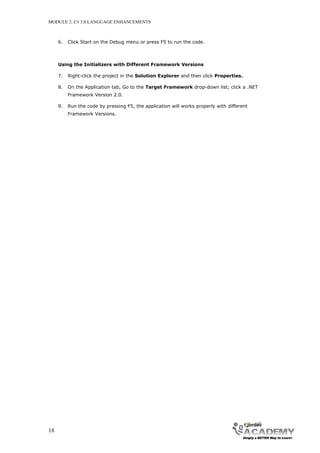 MODULE 2: C# 3.0 LANGUAGE ENHANCEMENTS



     6.   Click Start on the Debug menu or press F5 to run the code.



     Using the Initializers with Different Framework Versions

     7.   Right-click the project in the Solution Explorer and then click Properties.

     8.   On the Application tab, Go to the Target Framework drop-down list; click a .NET
          Framework Version 2.0.

     9.   Run the code by pressing F5, the application will works properly with different
          Framework Versions.




18
 