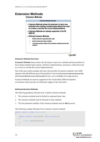 MODULE 2: C# 3.0 LANGUAGE ENHANCEMENTS




Extension Methods




Extension Methods Overview:

Extension Methods feature allows the developer to inject new methods and functionalities to
the existing compiled types (classes, interfaces implementation, structures), without the need
to re-write or override the current implementations.
One of the most useful examples that show the powerful of extension methods is the LINQ
operators that add different query functionalities to the existing System.Collections.IEnumerable,
and System.Collections.Generic.IEnumerable(T) types, such as OrdeyBy and Average operators.
Extension Methods are natively supported in the Visual Studio 2008 development
environment which provides an intellisense support in the code editor.


Defining Extension Methods:

The following guidelines illustrate how to define extension methods:
1. The extension methods must be defined in separated static class.
2. The extension methods must be declared as static methods.
3. The first parameter modifier of the extension methods must be this keyword.


The following example illustrates how to declare extension method:
public static class Extensions
{
    public static void print (this string s)
    {
        Console.WriteLine(s);
    }
}




19
 