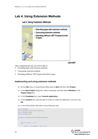 MODULE 2: C# 3.0 LANGUAGE ENHANCEMENTS




Lab 4: Using Extension Methods




After completing this lab, you will be able to:
 Extending types with extension methods.
    Consuming extension methods.
    Extending different .NET Framework built-in types.



Implementing and using extension methods

     10. On the File menu in Visual Studio 2008, point to New and then click Project.

     11. In the New Project dialog box, select a language, and then select Windows in the
         Project Types box.

     12. In the Templates box, select Console Application.

     13. In the Location box, type the path to where to create the application, and then click
         OK.

     14. In the Visual Studio code editor as the following code:

     using   System;
     using   System.Collections.Generic;
     using   System.Linq;
     using   System.Text;

     namespace GeeksConnected.Module02Lab04
     {

         public class Student
         {
             public long RegID { get; set; }



21
 