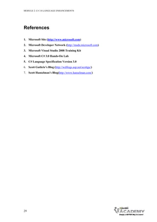 MODULE 2: C# 3.0 LANGUAGE ENHANCEMENTS




References

1. Microsoft Site (http://www.microsoft.com)
2. Microsoft Developer Network (http://msdn.microsoft.com)
3. Microsoft Visual Studio 2008 Training Kit
4. Microsoft C# 3.0 Hands-On Lab
5. C# Language Specification Version 3.0
6. Scott Guthrie’s Blog (http://weblogs.asp.net/scottgu/)
7. Scott Hanselman’s Blog(http://www.hanselman.com/)




29
 