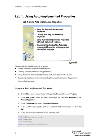 MODULE 2: C# 3.0 LANGUAGE ENHANCEMENTS




Lab 1: Using Auto-Implemented Properties




After completing this lab, you will be able to:
 Use the Automatic Implemented Properties.
   Creating read-only and write-only properties.
   Using Automatic Implemented Properties with multi-framework versions.
   Examining the effects of the Automatic Implemented Properties on the generated
    intermediate language.



Using the Auto Implemented Properties

    1.   On the File menu in Visual Studio 2008, point to New and then click Project.

    2.   In the New Project dialog box, select a language, and then select Windows in the
         Project Types box.

    3.   In the Templates box, select Console Application.

    4.   In the Location box, type the path to where to create the application, and then click
         OK.

    5.   In the Visual Studio code editor as the following code:

    using   System;
    using   System.Collections.Generic;
    using   System.Linq;
    using   System.Text;

    namespace GeeksConnected.Module02Lab01
    {




6
 