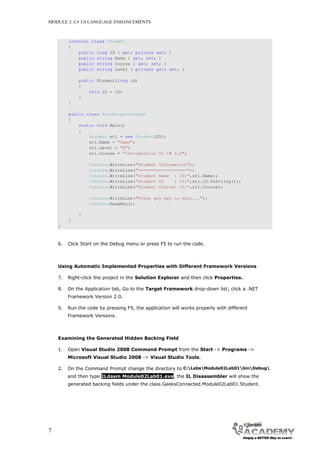 MODULE 2: C# 3.0 LANGUAGE ENHANCEMENTS



         internal class Student
         {
             public long ID { get; private set; }
             public string Name { get; set; }
             public string Course { get; set; }
             public string Level { private get; set; }

             public Student(long id)
             {
                 this.ID = 10;
             }
         }

         public class AutoPropertiesLab
         {
             static void Main()
             {
                 Student st1 = new Student(20);
                 st1.Name = "Omar";
                 st1.Level = "A";
                 st1.Course = "Introduction To C# 3.0";

                  Console.WriteLine("Student Information");
                  Console.WriteLine("===================");
                  Console.WriteLine("Student Name : {0}",st1.Name);
                  Console.WriteLine("Student ID    : {0}",st1.ID.ToString());
                  Console.WriteLine("Student Course: {0}",st1.Course);

                  Console.WriteLine("Press any key to exit...");
                  Console.ReadKey();

             }
         }
    }



    6.   Click Start on the Debug menu or press F5 to run the code.



    Using Automatic Implemented Properties with Different Framework Versions

    7.   Right-click the project in the Solution Explorer and then click Properties.

    8.   On the Application tab, Go to the Target Framework drop-down list; click a .NET
         Framework Version 2.0.

    9.   Run the code by pressing F5, the application will works properly with different
         Framework Versions.



    Examining the Generated Hidden Backing Field

    1.   Open Visual Studio 2008 Command Prompt from the Start -> Programs ->
         Microsoft Visual Studio 2008 -> Visual Studio Tools.

    2.   On the Command Prompt change the directory to C:LabsModule02Lab01binDebug
         and then type ILdasm Module02Lab01.exe, the IL Disassembler will show the
         generated backing fields under the class GeeksConnected.Module02Lab01.Student.




7
 