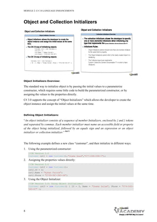 MODULE 2: C# 3.0 LANGUAGE ENHANCEMENTS




Object and Collection Initializers




Object Initializers Overview:

The standard way to initialize object is by passing the initial values to a parameterize
constructor, which requires some little code to build the parameterized constructor, or by
assigning the values to the properties directly.
C# 3.0 supports the concept of “Object Initializers” which allows the developer to create the
object instance and assign the initial values at the same time.


Defining Object Initializers:

“An object initializer consists of a sequence of member Initializers, enclosed by { and } tokens
and separated by commas. Each member initializer must name an accessible field or property
of the object being initialized, followed by an equals sign and an expression or an object
initializer or collection initializer.” Ref 5


The following example defines a new class “customer”, and then initialize in different ways:
1. Using the parameterized constructor:
    //C# Version 2.0
    Customer cst1 = new Customer(1,"Osama Asad","077-098-098-7");
2. Assigning the properties values directly:
    //C# Version 2.0
    Customer cst2 = new Customer();
    cst2.ID = 2;
    cst2.Name = "Ayman Farouk";
    cst2.Phone = "0799-987-980-98";
3. Using the Object Initializer:
    //C# Version 3.0: Using Object Initializer:
    Customer cst3 = new Customer() { ID = 3, Name = "Osama Salam", Phone = "074-545-
    545-67" };




8
 