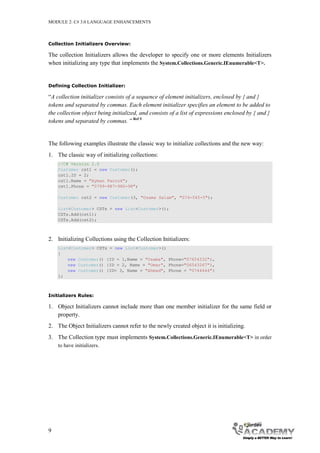 MODULE 2: C# 3.0 LANGUAGE ENHANCEMENTS



Collection Initializers Overview:

The collection Initializers allows the developer to specify one or more elements Initializers
when initializing any type that implements the System.Collections.Generic.IEnumerable<T>.


Defining Collection Initializer:

“A collection initializer consists of a sequence of element initializers, enclosed by { and }
tokens and separated by commas. Each element initializer specifies an element to be added to
the collection object being initialized, and consists of a list of expressions enclosed by { and }
tokens and separated by commas. ” Ref 5


The following examples illustrate the classic way to initialize collections and the new way:
1. The classic way of initializing collections:
    //C# Version 2.0
    Customer cst1 = new Customer();
    cst1.ID = 2;
    cst1.Name = "Ayman Farouk";
    cst1.Phone = "0799-987-980-98";

    Customer cst2 = new Customer(3, "Osama Salam", "074-545-5");

    List<Customer> CSTs = new List<Customer>();
    CSTs.Add(cst1);
    CSTs.Add(cst2);



2. Initializing Collections using the Collection Initializers:
    List<Customer> CSTs = new List<Customer>()
    {
        new Customer() {ID = 1,Name = "Osama", Phone="07654332"},
        new Customer() {ID = 2, Name = "Omar", Phone="06543267"},
        new Customer() {ID= 3, Name = "Ahmad", Phone = "0744444"}
    };



Initializers Rules:

1. Object Initializers cannot include more than one member initializer for the same field or
   property.
2. The Object Initializers cannot refer to the newly created object it is initializing.
3. The Collection type must implements System.Collections.Generic.IEnumerable<T> in order
    to have initializers.




9
 