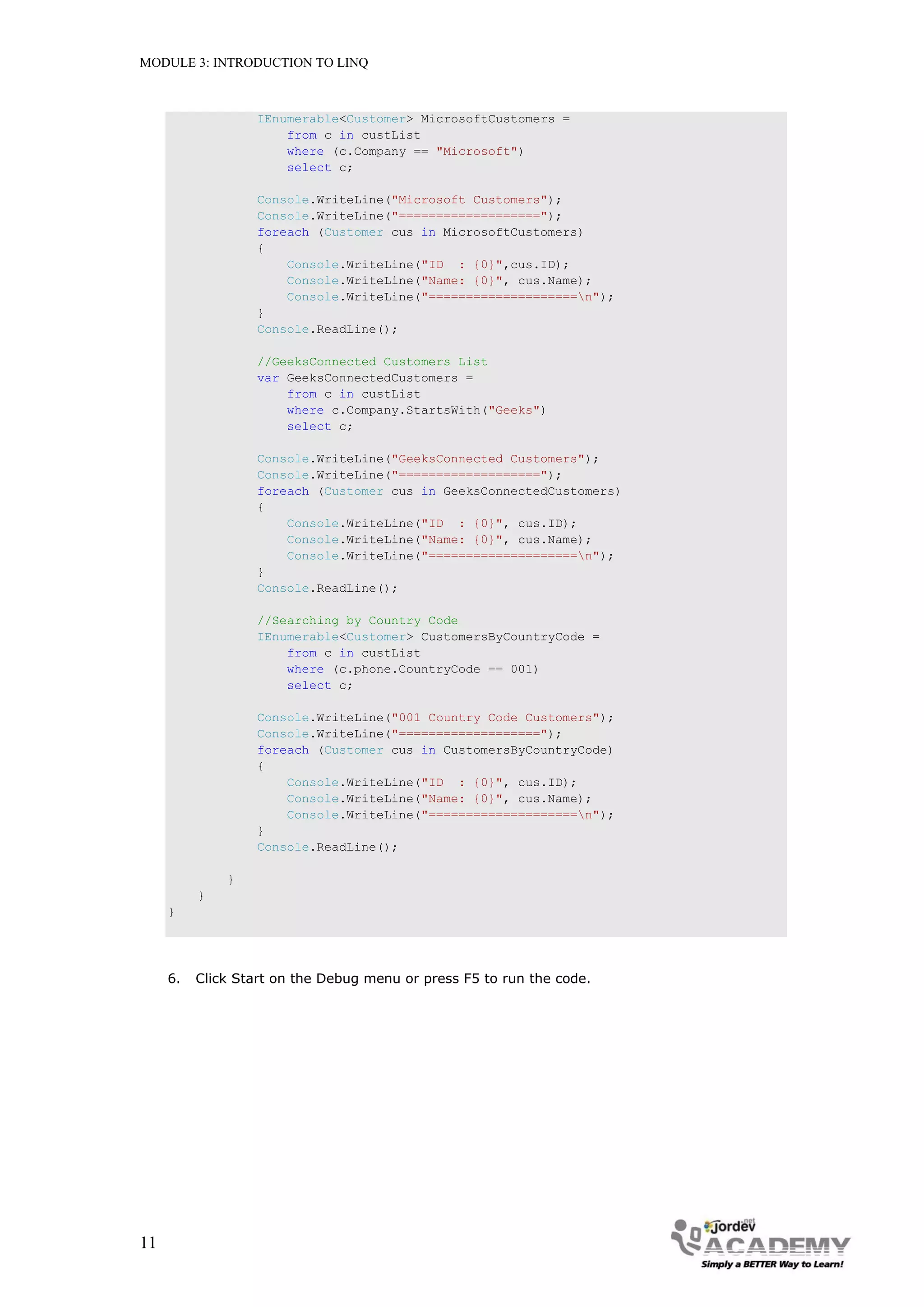 MODULE 3: INTRODUCTION TO LINQ



                   IEnumerable<Customer> MicrosoftCustomers =
                       from c in custList
                       where (c.Company == "Microsoft")
                       select c;

                   Console.WriteLine("Microsoft Customers");
                   Console.WriteLine("===================");
                   foreach (Customer cus in MicrosoftCustomers)
                   {
                       Console.WriteLine("ID : {0}",cus.ID);
                       Console.WriteLine("Name: {0}", cus.Name);
                       Console.WriteLine("====================n");
                   }
                   Console.ReadLine();

                   //GeeksConnected Customers List
                   var GeeksConnectedCustomers =
                       from c in custList
                       where c.Company.StartsWith("Geeks")
                       select c;

                   Console.WriteLine("GeeksConnected Customers");
                   Console.WriteLine("===================");
                   foreach (Customer cus in GeeksConnectedCustomers)
                   {
                       Console.WriteLine("ID : {0}", cus.ID);
                       Console.WriteLine("Name: {0}", cus.Name);
                       Console.WriteLine("====================n");
                   }
                   Console.ReadLine();

                   //Searching by Country Code
                   IEnumerable<Customer> CustomersByCountryCode =
                       from c in custList
                       where (c.phone.CountryCode == 001)
                       select c;

                   Console.WriteLine("001 Country Code Customers");
                   Console.WriteLine("===================");
                   foreach (Customer cus in CustomersByCountryCode)
                   {
                       Console.WriteLine("ID : {0}", cus.ID);
                       Console.WriteLine("Name: {0}", cus.Name);
                       Console.WriteLine("====================n");
                   }
                   Console.ReadLine();

              }
          }
     }




     6.   Click Start on the Debug menu or press F5 to run the code.




11
 