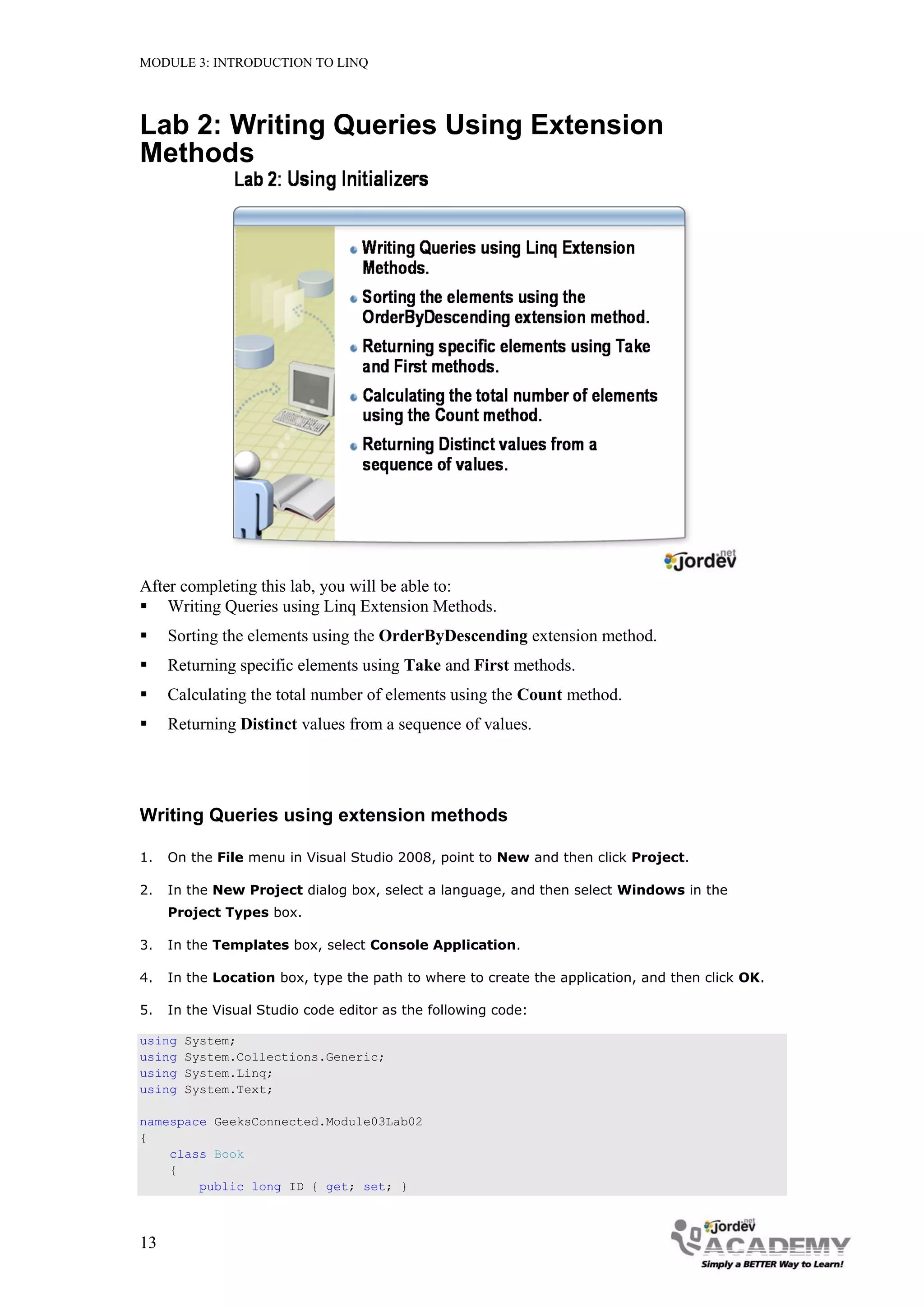 MODULE 3: INTRODUCTION TO LINQ




Lab 2: Writing Queries Using Extension
Methods




After completing this lab, you will be able to:
 Writing Queries using Linq Extension Methods.
    Sorting the elements using the OrderByDescending extension method.
    Returning specific elements using Take and First methods.
    Calculating the total number of elements using the Count method.
    Returning Distinct values from a sequence of values.




Writing Queries using extension methods

1.   On the File menu in Visual Studio 2008, point to New and then click Project.

2.   In the New Project dialog box, select a language, and then select Windows in the
     Project Types box.

3.   In the Templates box, select Console Application.

4.   In the Location box, type the path to where to create the application, and then click OK.

5.   In the Visual Studio code editor as the following code:

using   System;
using   System.Collections.Generic;
using   System.Linq;
using   System.Text;

namespace GeeksConnected.Module03Lab02
{
    class Book
    {
        public long ID { get; set; }



13
 