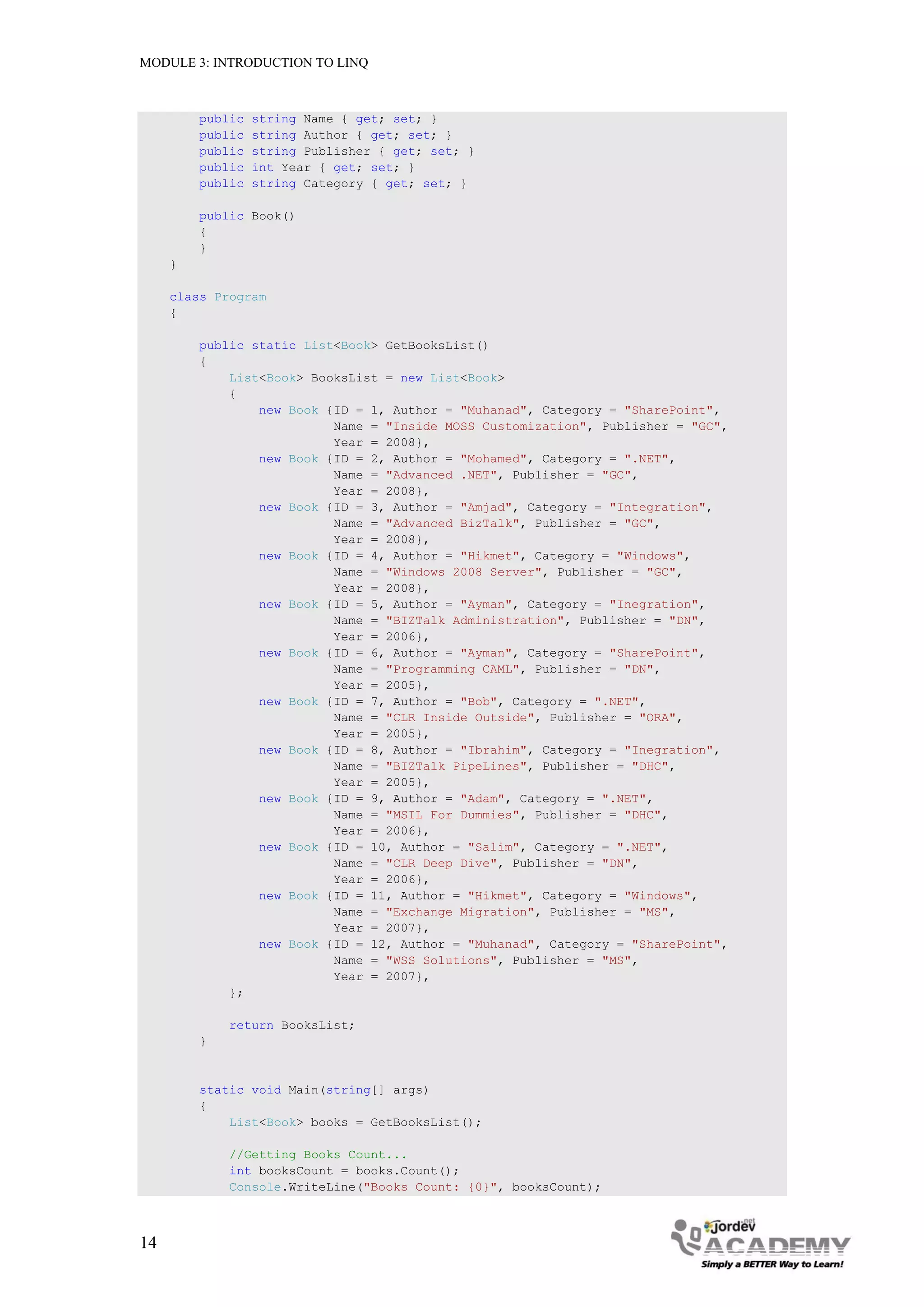 MODULE 3: INTRODUCTION TO LINQ



         public   string Name { get; set; }
         public   string Author { get; set; }
         public   string Publisher { get; set; }
         public   int Year { get; set; }
         public   string Category { get; set; }

         public Book()
         {
         }
     }

     class Program
     {

         public static List<Book> GetBooksList()
         {
             List<Book> BooksList = new List<Book>
             {
                 new Book {ID = 1, Author = "Muhanad", Category = "SharePoint",
                           Name = "Inside MOSS Customization", Publisher = "GC",
                           Year = 2008},
                 new Book {ID = 2, Author = "Mohamed", Category = ".NET",
                           Name = "Advanced .NET", Publisher = "GC",
                           Year = 2008},
                 new Book {ID = 3, Author = "Amjad", Category = "Integration",
                           Name = "Advanced BizTalk", Publisher = "GC",
                           Year = 2008},
                 new Book {ID = 4, Author = "Hikmet", Category = "Windows",
                           Name = "Windows 2008 Server", Publisher = "GC",
                           Year = 2008},
                 new Book {ID = 5, Author = "Ayman", Category = "Inegration",
                           Name = "BIZTalk Administration", Publisher = "DN",
                           Year = 2006},
                 new Book {ID = 6, Author = "Ayman", Category = "SharePoint",
                           Name = "Programming CAML", Publisher = "DN",
                           Year = 2005},
                 new Book {ID = 7, Author = "Bob", Category = ".NET",
                           Name = "CLR Inside Outside", Publisher = "ORA",
                           Year = 2005},
                 new Book {ID = 8, Author = "Ibrahim", Category = "Inegration",
                           Name = "BIZTalk PipeLines", Publisher = "DHC",
                           Year = 2005},
                 new Book {ID = 9, Author = "Adam", Category = ".NET",
                           Name = "MSIL For Dummies", Publisher = "DHC",
                           Year = 2006},
                 new Book {ID = 10, Author = "Salim", Category = ".NET",
                           Name = "CLR Deep Dive", Publisher = "DN",
                           Year = 2006},
                 new Book {ID = 11, Author = "Hikmet", Category = "Windows",
                           Name = "Exchange Migration", Publisher = "MS",
                           Year = 2007},
                 new Book {ID = 12, Author = "Muhanad", Category = "SharePoint",
                           Name = "WSS Solutions", Publisher = "MS",
                           Year = 2007},
             };

             return BooksList;
         }


         static void Main(string[] args)
         {
             List<Book> books = GetBooksList();

             //Getting Books Count...
             int booksCount = books.Count();
             Console.WriteLine("Books Count: {0}", booksCount);



14
 