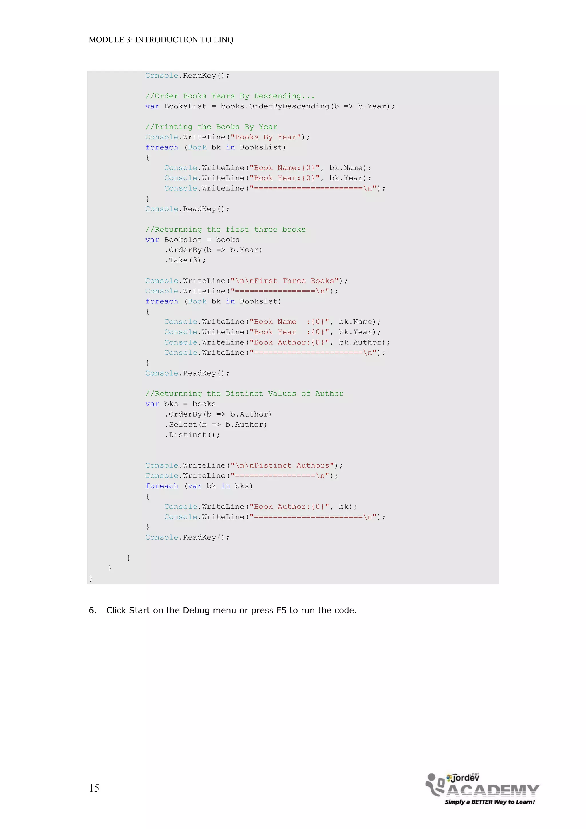 MODULE 3: INTRODUCTION TO LINQ



              Console.ReadKey();

              //Order Books Years By Descending...
              var BooksList = books.OrderByDescending(b => b.Year);

              //Printing the Books By Year
              Console.WriteLine("Books By Year");
              foreach (Book bk in BooksList)
              {
                  Console.WriteLine("Book Name:{0}", bk.Name);
                  Console.WriteLine("Book Year:{0}", bk.Year);
                  Console.WriteLine("=======================n");
              }
              Console.ReadKey();

              //Returnning the first three books
              var Bookslst = books
                  .OrderBy(b => b.Year)
                  .Take(3);

              Console.WriteLine("nnFirst Three Books");
              Console.WriteLine("=================n");
              foreach (Book bk in Bookslst)
              {
                  Console.WriteLine("Book Name :{0}", bk.Name);
                  Console.WriteLine("Book Year :{0}", bk.Year);
                  Console.WriteLine("Book Author:{0}", bk.Author);
                  Console.WriteLine("=======================n");
              }
              Console.ReadKey();

              //Returnning the Distinct Values of Author
              var bks = books
                  .OrderBy(b => b.Author)
                  .Select(b => b.Author)
                  .Distinct();


              Console.WriteLine("nnDistinct Authors");
              Console.WriteLine("=================n");
              foreach (var bk in bks)
              {
                  Console.WriteLine("Book Author:{0}", bk);
                  Console.WriteLine("=======================n");
              }
              Console.ReadKey();

         }
     }
}



6.   Click Start on the Debug menu or press F5 to run the code.




15
 