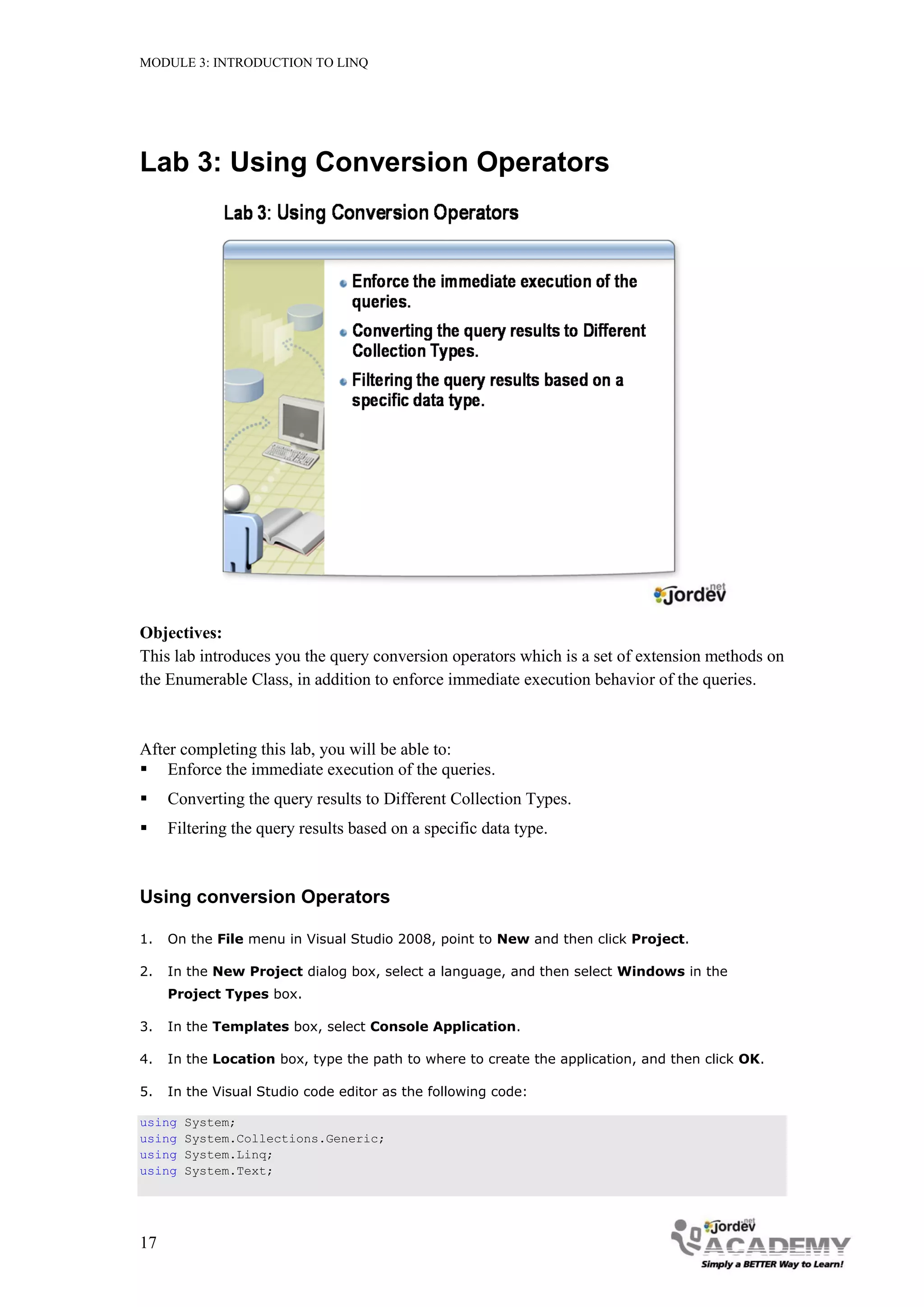 MODULE 3: INTRODUCTION TO LINQ




Lab 3: Using Conversion Operators




Objectives:
This lab introduces you the query conversion operators which is a set of extension methods on
the Enumerable Class, in addition to enforce immediate execution behavior of the queries.



After completing this lab, you will be able to:
 Enforce the immediate execution of the queries.
    Converting the query results to Different Collection Types.
    Filtering the query results based on a specific data type.



Using conversion Operators

1.   On the File menu in Visual Studio 2008, point to New and then click Project.

2.   In the New Project dialog box, select a language, and then select Windows in the
     Project Types box.

3.   In the Templates box, select Console Application.

4.   In the Location box, type the path to where to create the application, and then click OK.

5.   In the Visual Studio code editor as the following code:

using   System;
using   System.Collections.Generic;
using   System.Linq;
using   System.Text;




17
 