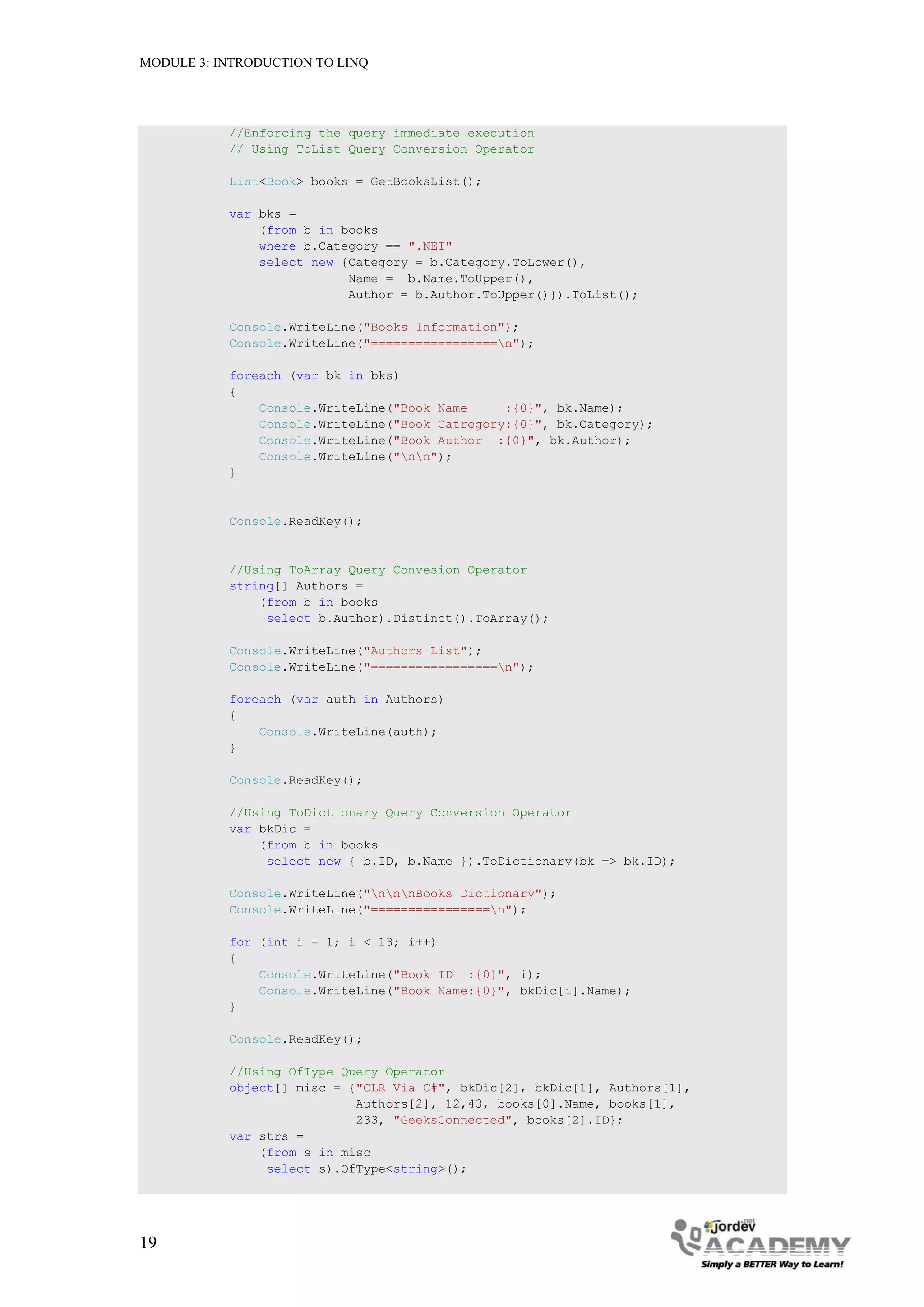 MODULE 3: INTRODUCTION TO LINQ




           //Enforcing the query immediate execution
           // Using ToList Query Conversion Operator

           List<Book> books = GetBooksList();

           var bks =
               (from b in books
               where b.Category == ".NET"
               select new {Category = b.Category.ToLower(),
                           Name = b.Name.ToUpper(),
                           Author = b.Author.ToUpper()}).ToList();

           Console.WriteLine("Books Information");
           Console.WriteLine("=================n");

           foreach (var bk in bks)
           {
               Console.WriteLine("Book Name     :{0}", bk.Name);
               Console.WriteLine("Book Catregory:{0}", bk.Category);
               Console.WriteLine("Book Author :{0}", bk.Author);
               Console.WriteLine("nn");
           }


           Console.ReadKey();


           //Using ToArray Query Convesion Operator
           string[] Authors =
               (from b in books
                select b.Author).Distinct().ToArray();

           Console.WriteLine("Authors List");
           Console.WriteLine("=================n");

           foreach (var auth in Authors)
           {
               Console.WriteLine(auth);
           }

           Console.ReadKey();

           //Using ToDictionary Query Conversion Operator
           var bkDic =
               (from b in books
                select new { b.ID, b.Name }).ToDictionary(bk => bk.ID);

           Console.WriteLine("nnnBooks Dictionary");
           Console.WriteLine("================n");

           for (int i = 1; i < 13; i++)
           {
               Console.WriteLine("Book ID :{0}", i);
               Console.WriteLine("Book Name:{0}", bkDic[i].Name);
           }

           Console.ReadKey();

           //Using OfType Query Operator
           object[] misc = {"CLR Via C#", bkDic[2], bkDic[1], Authors[1],
                            Authors[2], 12,43, books[0].Name, books[1],
                            233, "GeeksConnected", books[2].ID};
           var strs =
               (from s in misc
                select s).OfType<string>();




19
 