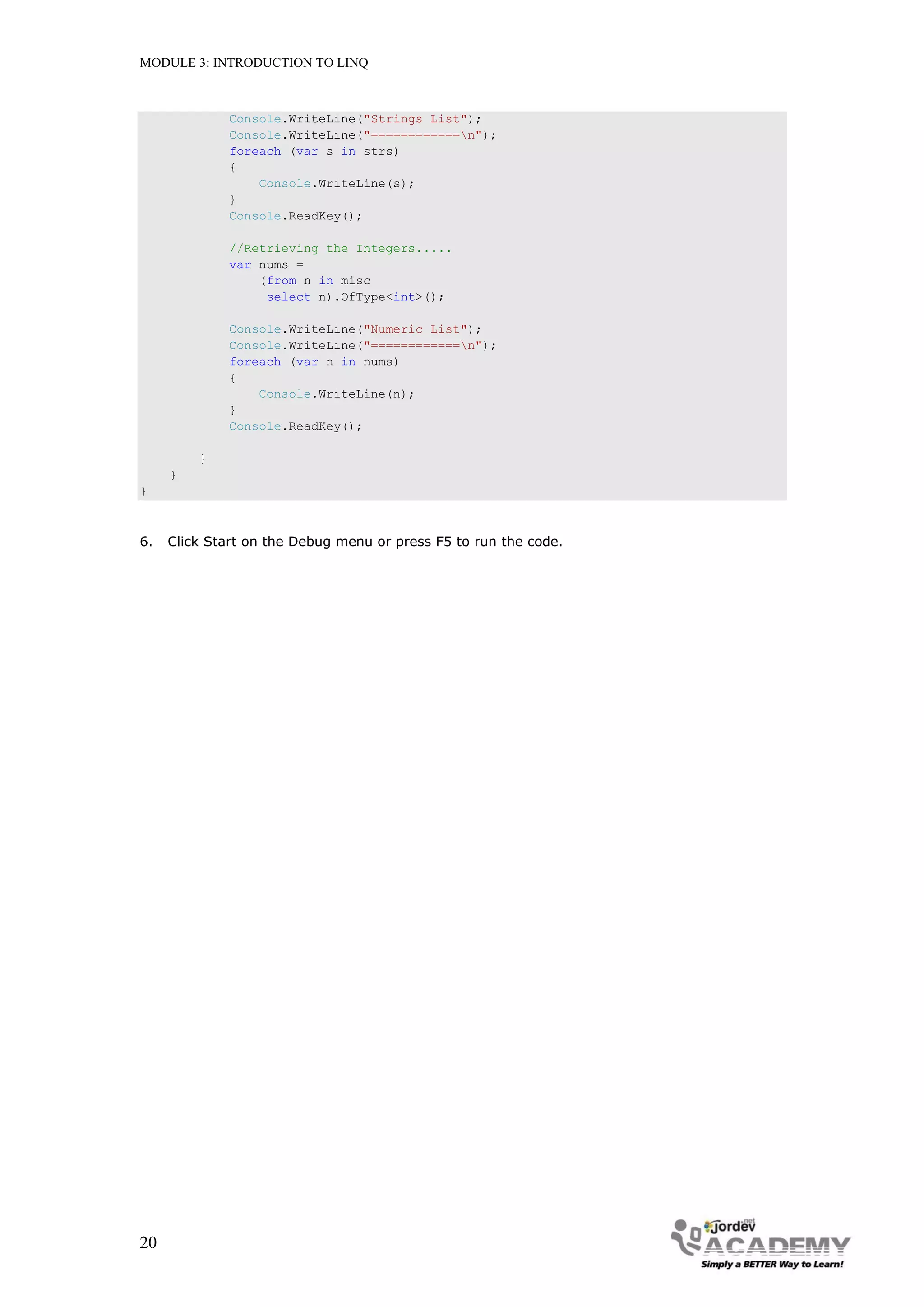 MODULE 3: INTRODUCTION TO LINQ



              Console.WriteLine("Strings List");
              Console.WriteLine("============n");
              foreach (var s in strs)
              {
                  Console.WriteLine(s);
              }
              Console.ReadKey();

              //Retrieving the Integers.....
              var nums =
                  (from n in misc
                   select n).OfType<int>();

              Console.WriteLine("Numeric List");
              Console.WriteLine("============n");
              foreach (var n in nums)
              {
                  Console.WriteLine(n);
              }
              Console.ReadKey();

         }
     }
}



6.   Click Start on the Debug menu or press F5 to run the code.




20
 