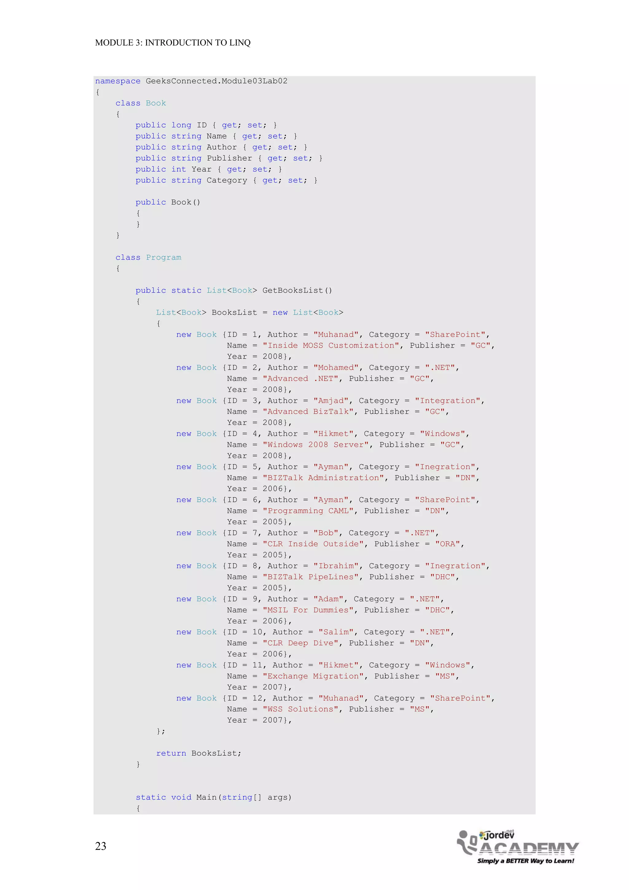 MODULE 3: INTRODUCTION TO LINQ



namespace GeeksConnected.Module03Lab02
{
    class Book
    {
        public long ID { get; set; }
        public string Name { get; set; }
        public string Author { get; set; }
        public string Publisher { get; set; }
        public int Year { get; set; }
        public string Category { get; set; }

         public Book()
         {
         }
     }

     class Program
     {

         public static List<Book> GetBooksList()
         {
             List<Book> BooksList = new List<Book>
             {
                 new Book {ID = 1, Author = "Muhanad", Category = "SharePoint",
                           Name = "Inside MOSS Customization", Publisher = "GC",
                           Year = 2008},
                 new Book {ID = 2, Author = "Mohamed", Category = ".NET",
                           Name = "Advanced .NET", Publisher = "GC",
                           Year = 2008},
                 new Book {ID = 3, Author = "Amjad", Category = "Integration",
                           Name = "Advanced BizTalk", Publisher = "GC",
                           Year = 2008},
                 new Book {ID = 4, Author = "Hikmet", Category = "Windows",
                           Name = "Windows 2008 Server", Publisher = "GC",
                           Year = 2008},
                 new Book {ID = 5, Author = "Ayman", Category = "Inegration",
                           Name = "BIZTalk Administration", Publisher = "DN",
                           Year = 2006},
                 new Book {ID = 6, Author = "Ayman", Category = "SharePoint",
                           Name = "Programming CAML", Publisher = "DN",
                           Year = 2005},
                 new Book {ID = 7, Author = "Bob", Category = ".NET",
                           Name = "CLR Inside Outside", Publisher = "ORA",
                           Year = 2005},
                 new Book {ID = 8, Author = "Ibrahim", Category = "Inegration",
                           Name = "BIZTalk PipeLines", Publisher = "DHC",
                           Year = 2005},
                 new Book {ID = 9, Author = "Adam", Category = ".NET",
                           Name = "MSIL For Dummies", Publisher = "DHC",
                           Year = 2006},
                 new Book {ID = 10, Author = "Salim", Category = ".NET",
                           Name = "CLR Deep Dive", Publisher = "DN",
                           Year = 2006},
                 new Book {ID = 11, Author = "Hikmet", Category = "Windows",
                           Name = "Exchange Migration", Publisher = "MS",
                           Year = 2007},
                 new Book {ID = 12, Author = "Muhanad", Category = "SharePoint",
                           Name = "WSS Solutions", Publisher = "MS",
                           Year = 2007},
             };

             return BooksList;
         }


         static void Main(string[] args)
         {



23
 