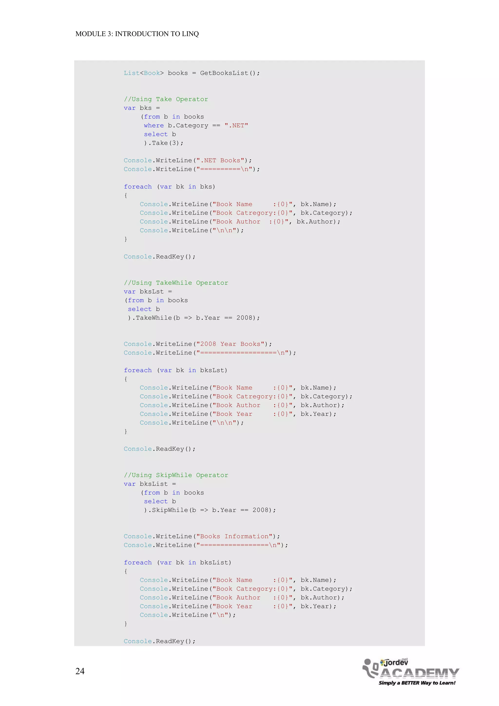 MODULE 3: INTRODUCTION TO LINQ




           List<Book> books = GetBooksList();


           //Using Take Operator
           var bks =
               (from b in books
                where b.Category == ".NET"
                select b
                ).Take(3);

           Console.WriteLine(".NET Books");
           Console.WriteLine("==========n");

           foreach (var bk in bks)
           {
               Console.WriteLine("Book Name     :{0}", bk.Name);
               Console.WriteLine("Book Catregory:{0}", bk.Category);
               Console.WriteLine("Book Author :{0}", bk.Author);
               Console.WriteLine("nn");
           }

           Console.ReadKey();


           //Using TakeWhile Operator
           var bksLst =
           (from b in books
            select b
            ).TakeWhile(b => b.Year == 2008);


           Console.WriteLine("2008 Year Books");
           Console.WriteLine("===================n");

           foreach (var bk in bksLst)
           {
               Console.WriteLine("Book Name     :{0}",   bk.Name);
               Console.WriteLine("Book Catregory:{0}",   bk.Category);
               Console.WriteLine("Book Author   :{0}",   bk.Author);
               Console.WriteLine("Book Year     :{0}",   bk.Year);
               Console.WriteLine("nn");
           }

           Console.ReadKey();


           //Using SkipWhile Operator
           var bksList =
               (from b in books
                select b
                ).SkipWhile(b => b.Year == 2008);


           Console.WriteLine("Books Information");
           Console.WriteLine("=================n");

           foreach (var bk in bksList)
           {
               Console.WriteLine("Book Name     :{0}",   bk.Name);
               Console.WriteLine("Book Catregory:{0}",   bk.Category);
               Console.WriteLine("Book Author   :{0}",   bk.Author);
               Console.WriteLine("Book Year     :{0}",   bk.Year);
               Console.WriteLine("n");
           }

           Console.ReadKey();



24
 