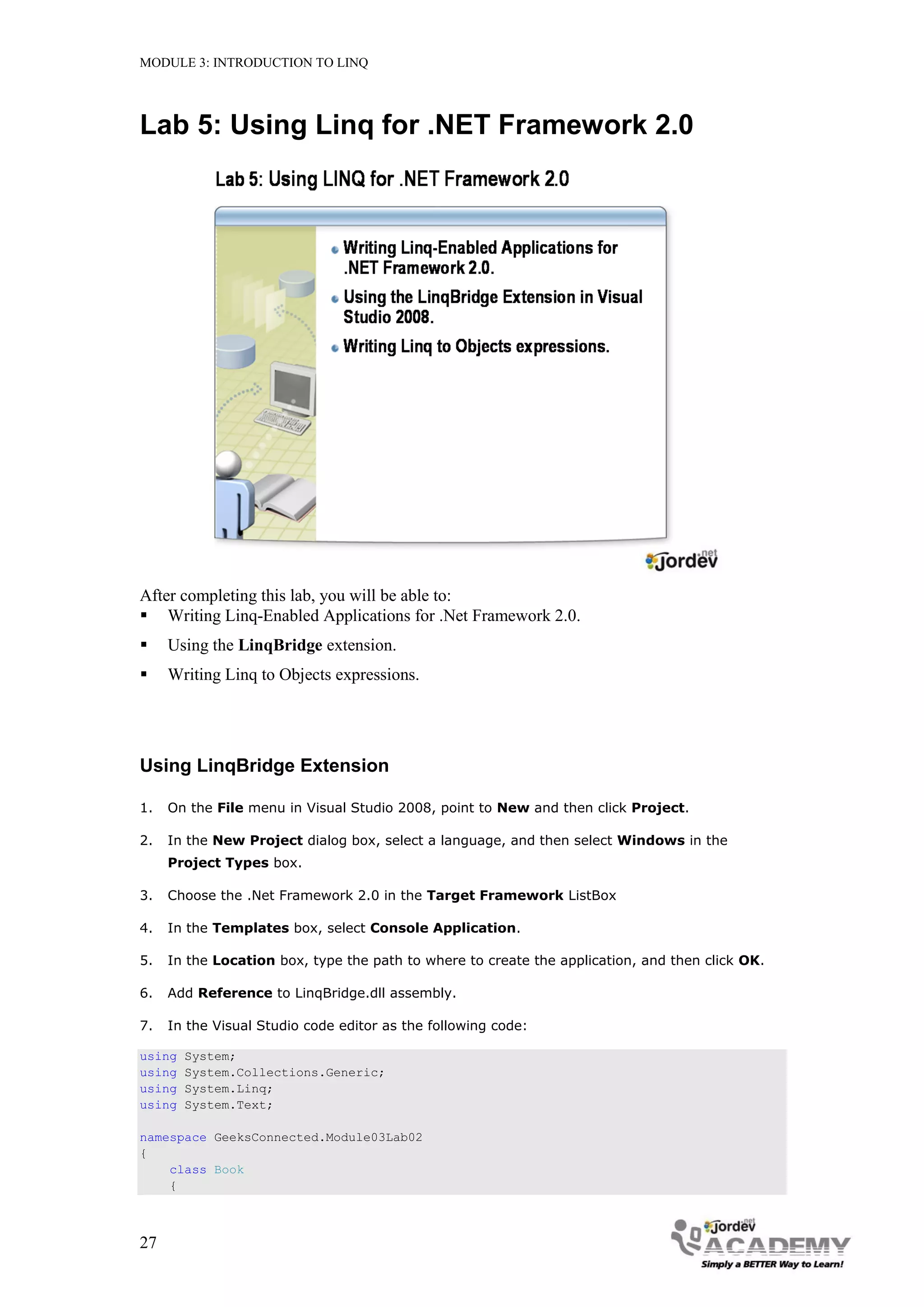 MODULE 3: INTRODUCTION TO LINQ




Lab 5: Using Linq for .NET Framework 2.0




After completing this lab, you will be able to:
 Writing Linq-Enabled Applications for .Net Framework 2.0.
    Using the LinqBridge extension.
    Writing Linq to Objects expressions.




Using LinqBridge Extension

1.   On the File menu in Visual Studio 2008, point to New and then click Project.

2.   In the New Project dialog box, select a language, and then select Windows in the
     Project Types box.

3.   Choose the .Net Framework 2.0 in the Target Framework ListBox

4.   In the Templates box, select Console Application.

5.   In the Location box, type the path to where to create the application, and then click OK.

6.   Add Reference to LinqBridge.dll assembly.

7.   In the Visual Studio code editor as the following code:

using   System;
using   System.Collections.Generic;
using   System.Linq;
using   System.Text;

namespace GeeksConnected.Module03Lab02
{
    class Book
    {



27
 