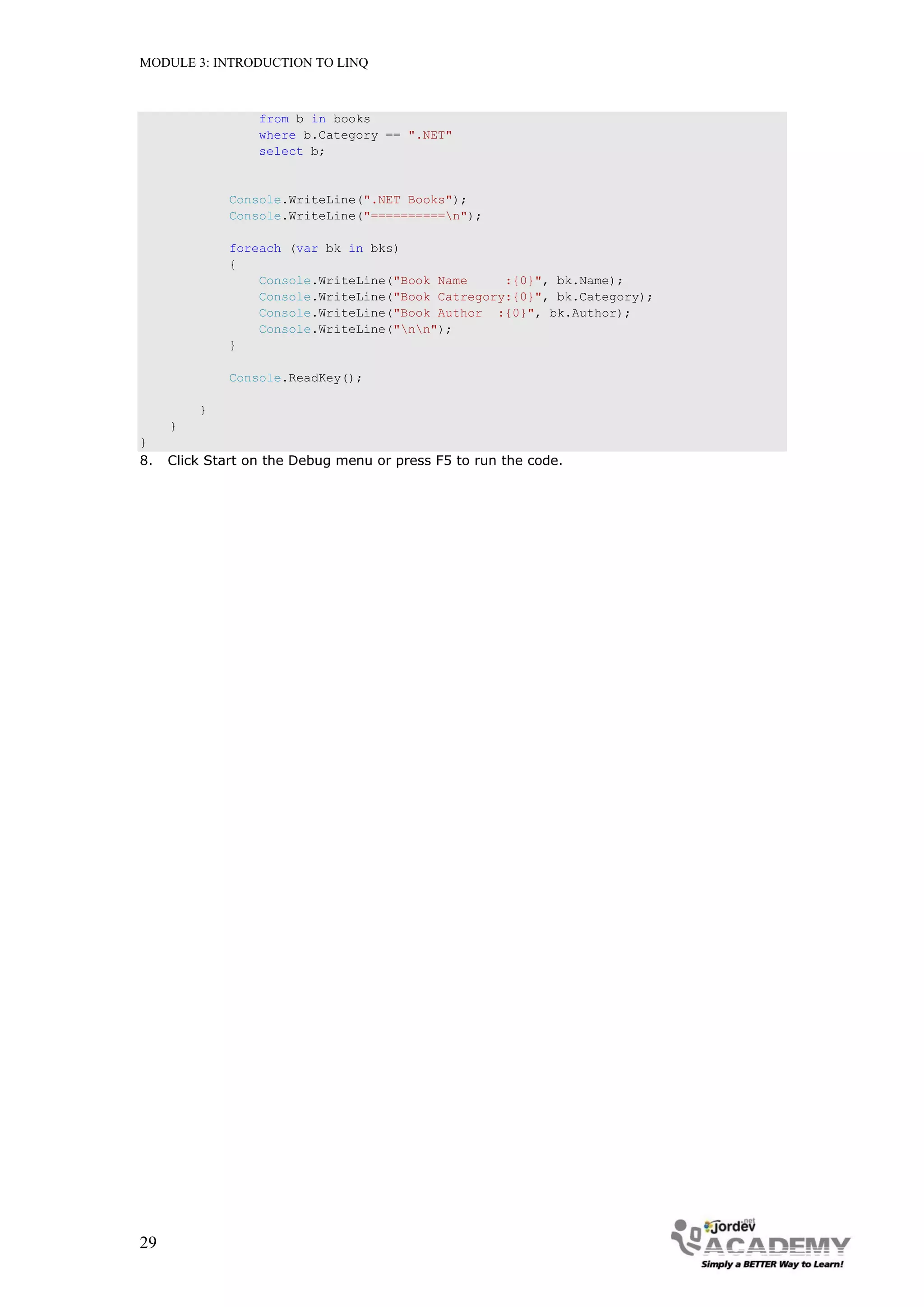 MODULE 3: INTRODUCTION TO LINQ



                  from b in books
                  where b.Category == ".NET"
                  select b;


              Console.WriteLine(".NET Books");
              Console.WriteLine("==========n");

              foreach (var bk in bks)
              {
                  Console.WriteLine("Book Name     :{0}", bk.Name);
                  Console.WriteLine("Book Catregory:{0}", bk.Category);
                  Console.WriteLine("Book Author :{0}", bk.Author);
                  Console.WriteLine("nn");
              }

              Console.ReadKey();

         }
     }
}
8.   Click Start on the Debug menu or press F5 to run the code.




29
 