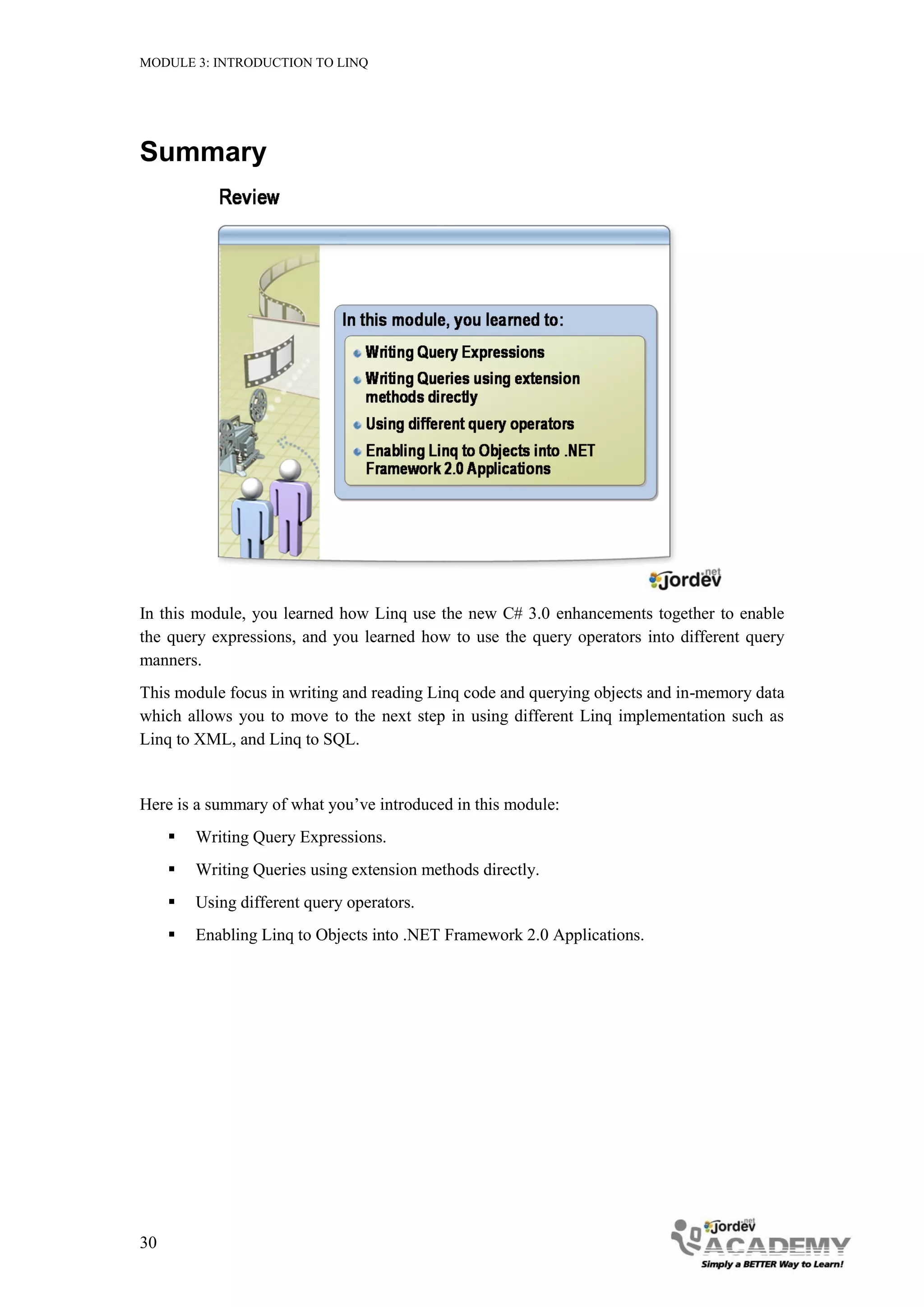 MODULE 3: INTRODUCTION TO LINQ




Summary




In this module, you learned how Linq use the new C# 3.0 enhancements together to enable
the query expressions, and you learned how to use the query operators into different query
manners.
This module focus in writing and reading Linq code and querying objects and in-memory data
which allows you to move to the next step in using different Linq implementation such as
Linq to XML, and Linq to SQL.


Here is a summary of what you’ve introduced in this module:
        Writing Query Expressions.
        Writing Queries using extension methods directly.
        Using different query operators.
        Enabling Linq to Objects into .NET Framework 2.0 Applications.




30
 