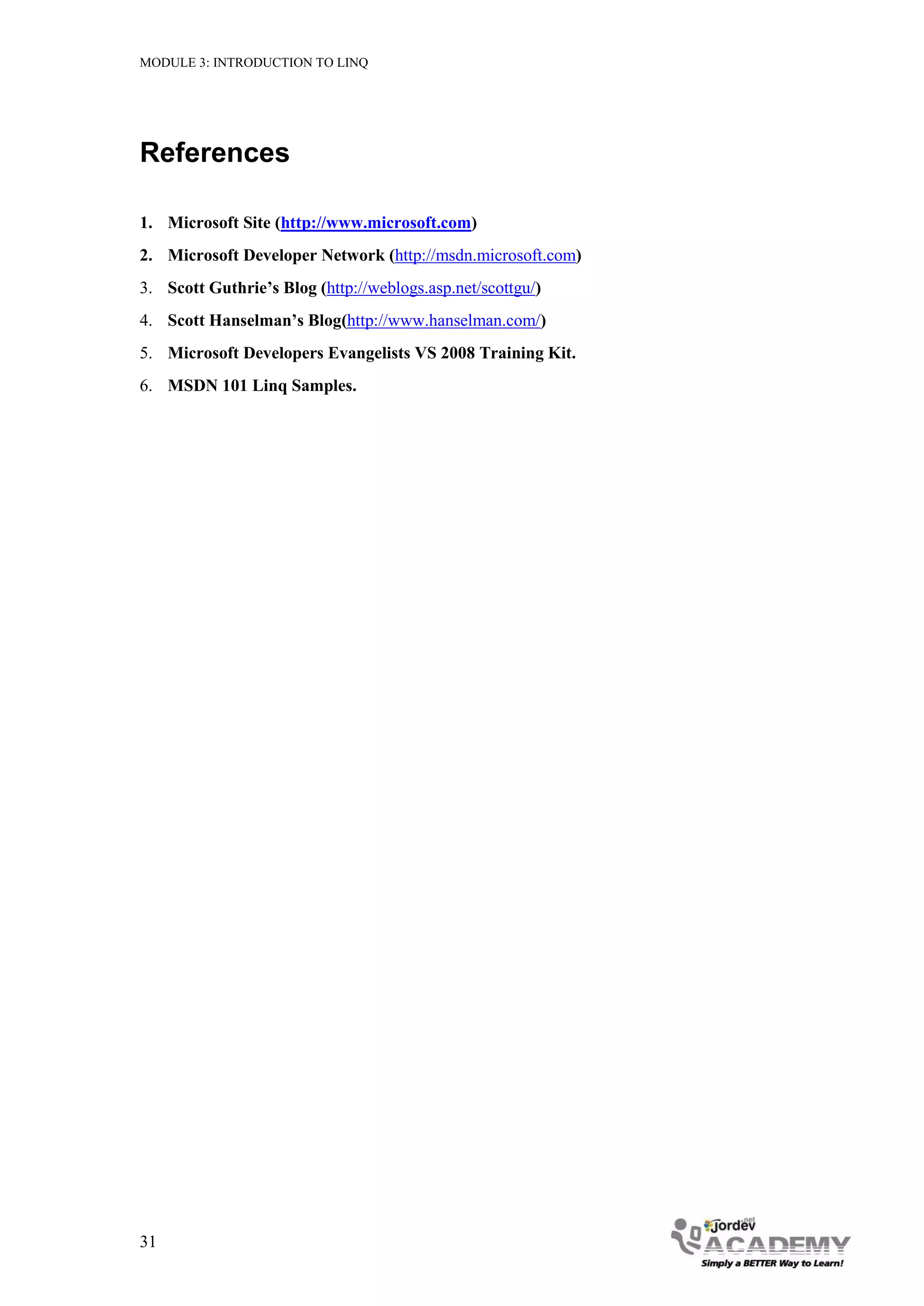 MODULE 3: INTRODUCTION TO LINQ




References

1. Microsoft Site (http://www.microsoft.com)
2. Microsoft Developer Network (http://msdn.microsoft.com)
3. Scott Guthrie’s Blog (http://weblogs.asp.net/scottgu/)
4. Scott Hanselman’s Blog(http://www.hanselman.com/)
5. Microsoft Developers Evangelists VS 2008 Training Kit.
6. MSDN 101 Linq Samples.




31
 